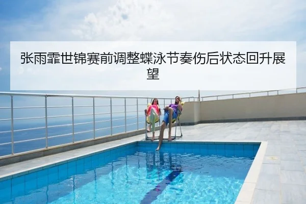 张雨霏世锦赛前调整蝶泳节奏伤后状态回升展望