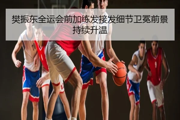 樊振东全运会前加练发接发细节卫冕前景持续升温
